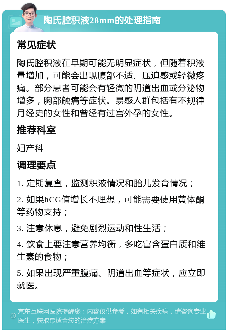 陶氏腔积液28mm的处理指南 常见症状 陶氏腔积液在早期可能无明显症状，但随着积液量增加，可能会出现腹部不适、压迫感或轻微疼痛。部分患者可能会有轻微的阴道出血或分泌物增多，胸部触痛等症状。易感人群包括有不规律月经史的女性和曾经有过宫外孕的女性。 推荐科室 妇产科 调理要点 1. 定期复查，监测积液情况和胎儿发育情况； 2. 如果hCG值增长不理想，可能需要使用黄体酮等药物支持； 3. 注意休息，避免剧烈运动和性生活； 4. 饮食上要注意营养均衡，多吃富含蛋白质和维生素的食物； 5. 如果出现严重腹痛、阴道出血等症状，应立即就医。