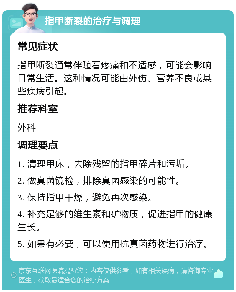 指甲断裂的治疗与调理 常见症状 指甲断裂通常伴随着疼痛和不适感，可能会影响日常生活。这种情况可能由外伤、营养不良或某些疾病引起。 推荐科室 外科 调理要点 1. 清理甲床，去除残留的指甲碎片和污垢。 2. 做真菌镜检，排除真菌感染的可能性。 3. 保持指甲干燥，避免再次感染。 4. 补充足够的维生素和矿物质，促进指甲的健康生长。 5. 如果有必要，可以使用抗真菌药物进行治疗。