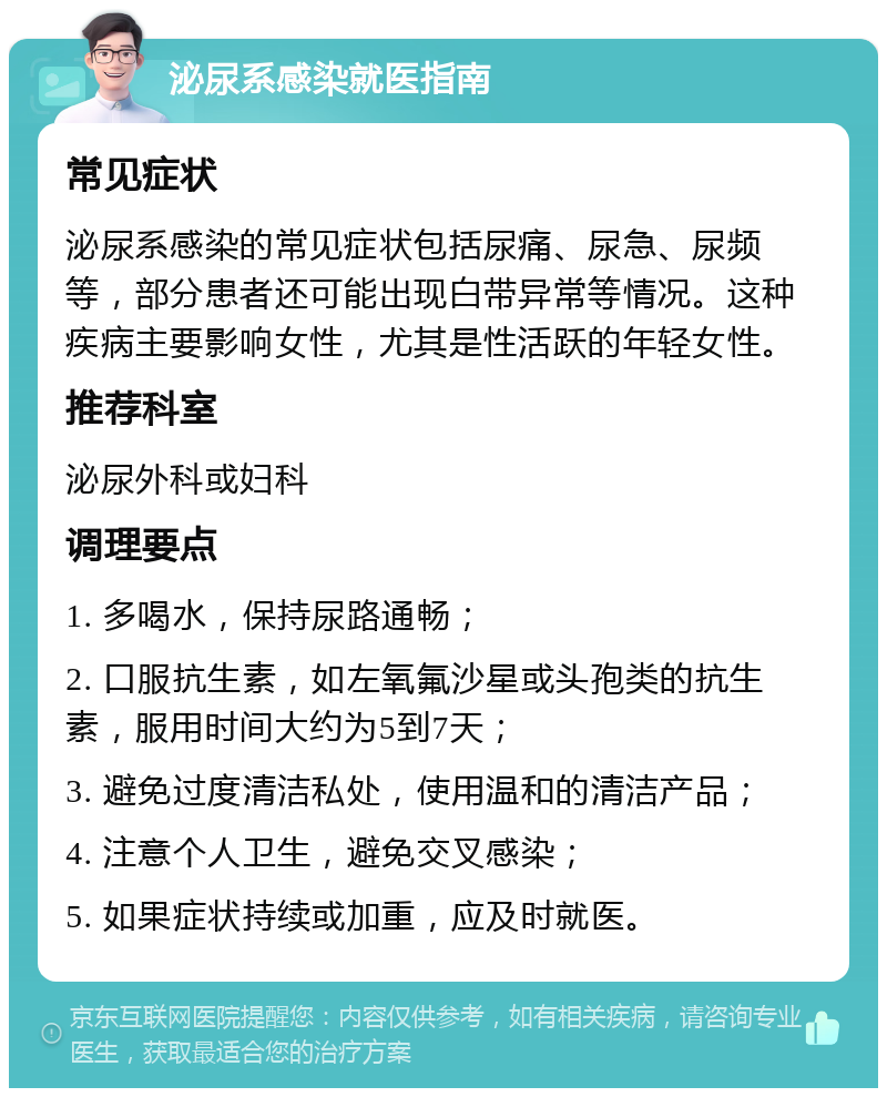 泌尿系感染就医指南 常见症状 泌尿系感染的常见症状包括尿痛、尿急、尿频等，部分患者还可能出现白带异常等情况。这种疾病主要影响女性，尤其是性活跃的年轻女性。 推荐科室 泌尿外科或妇科 调理要点 1. 多喝水，保持尿路通畅； 2. 口服抗生素，如左氧氟沙星或头孢类的抗生素，服用时间大约为5到7天； 3. 避免过度清洁私处，使用温和的清洁产品； 4. 注意个人卫生，避免交叉感染； 5. 如果症状持续或加重，应及时就医。