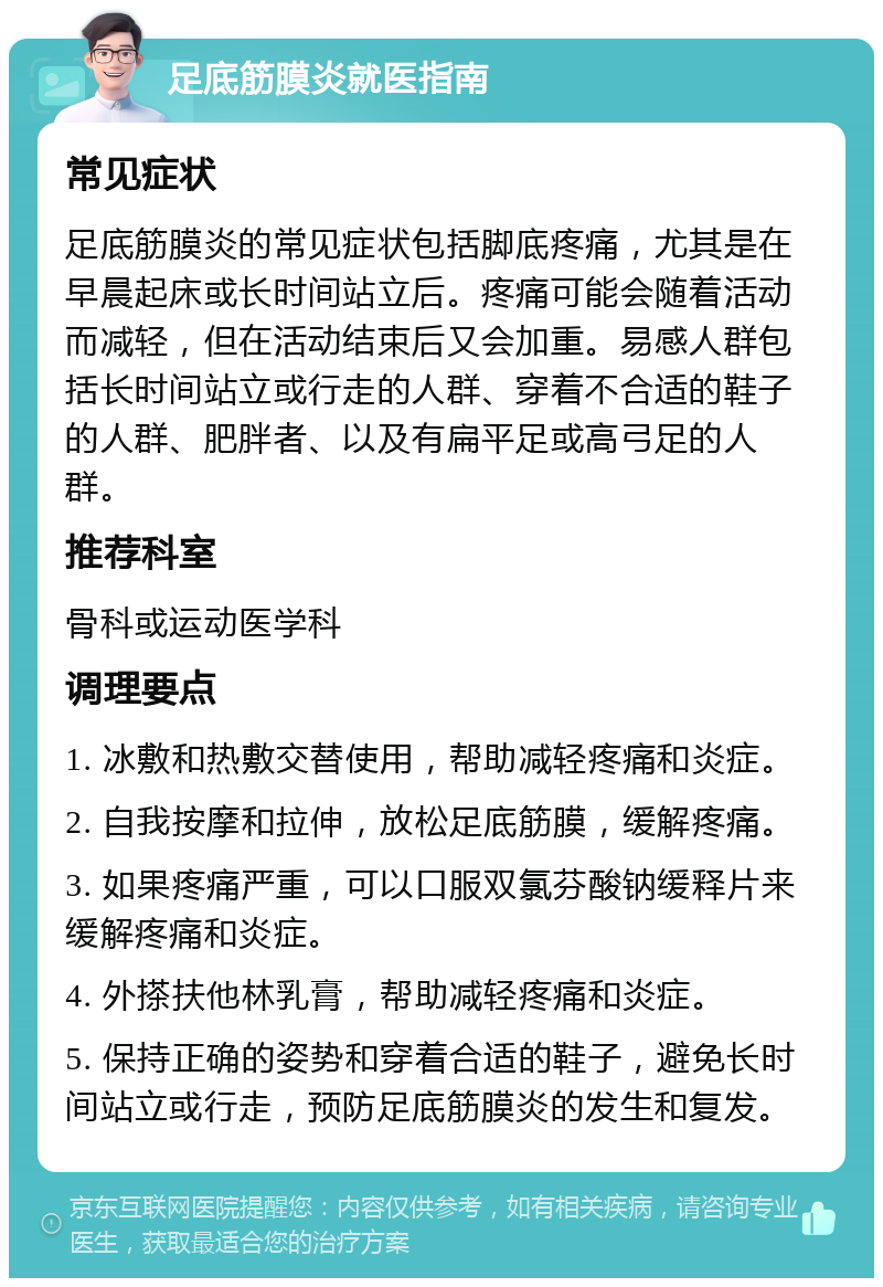 足底筋膜炎就医指南 常见症状 足底筋膜炎的常见症状包括脚底疼痛，尤其是在早晨起床或长时间站立后。疼痛可能会随着活动而减轻，但在活动结束后又会加重。易感人群包括长时间站立或行走的人群、穿着不合适的鞋子的人群、肥胖者、以及有扁平足或高弓足的人群。 推荐科室 骨科或运动医学科 调理要点 1. 冰敷和热敷交替使用，帮助减轻疼痛和炎症。 2. 自我按摩和拉伸，放松足底筋膜，缓解疼痛。 3. 如果疼痛严重，可以口服双氯芬酸钠缓释片来缓解疼痛和炎症。 4. 外搽扶他林乳膏，帮助减轻疼痛和炎症。 5. 保持正确的姿势和穿着合适的鞋子，避免长时间站立或行走，预防足底筋膜炎的发生和复发。