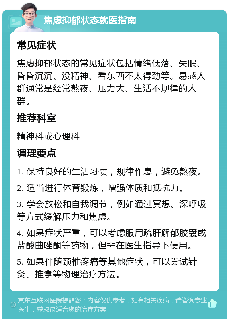 焦虑抑郁状态就医指南 常见症状 焦虑抑郁状态的常见症状包括情绪低落、失眠、昏昏沉沉、没精神、看东西不太得劲等。易感人群通常是经常熬夜、压力大、生活不规律的人群。 推荐科室 精神科或心理科 调理要点 1. 保持良好的生活习惯，规律作息，避免熬夜。 2. 适当进行体育锻炼，增强体质和抵抗力。 3. 学会放松和自我调节，例如通过冥想、深呼吸等方式缓解压力和焦虑。 4. 如果症状严重，可以考虑服用疏肝解郁胶囊或盐酸曲唑酮等药物，但需在医生指导下使用。 5. 如果伴随颈椎疼痛等其他症状，可以尝试针灸、推拿等物理治疗方法。