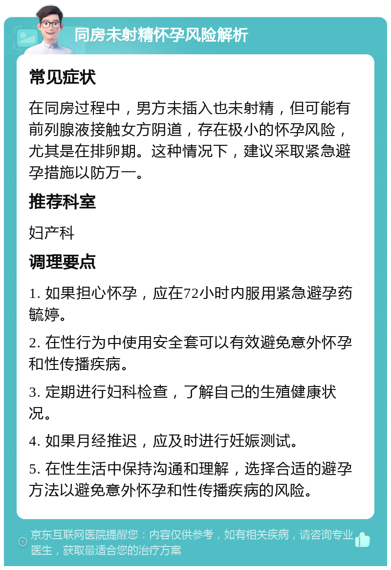 同房未射精怀孕风险解析 常见症状 在同房过程中，男方未插入也未射精，但可能有前列腺液接触女方阴道，存在极小的怀孕风险，尤其是在排卵期。这种情况下，建议采取紧急避孕措施以防万一。 推荐科室 妇产科 调理要点 1. 如果担心怀孕，应在72小时内服用紧急避孕药毓婷。 2. 在性行为中使用安全套可以有效避免意外怀孕和性传播疾病。 3. 定期进行妇科检查，了解自己的生殖健康状况。 4. 如果月经推迟，应及时进行妊娠测试。 5. 在性生活中保持沟通和理解，选择合适的避孕方法以避免意外怀孕和性传播疾病的风险。