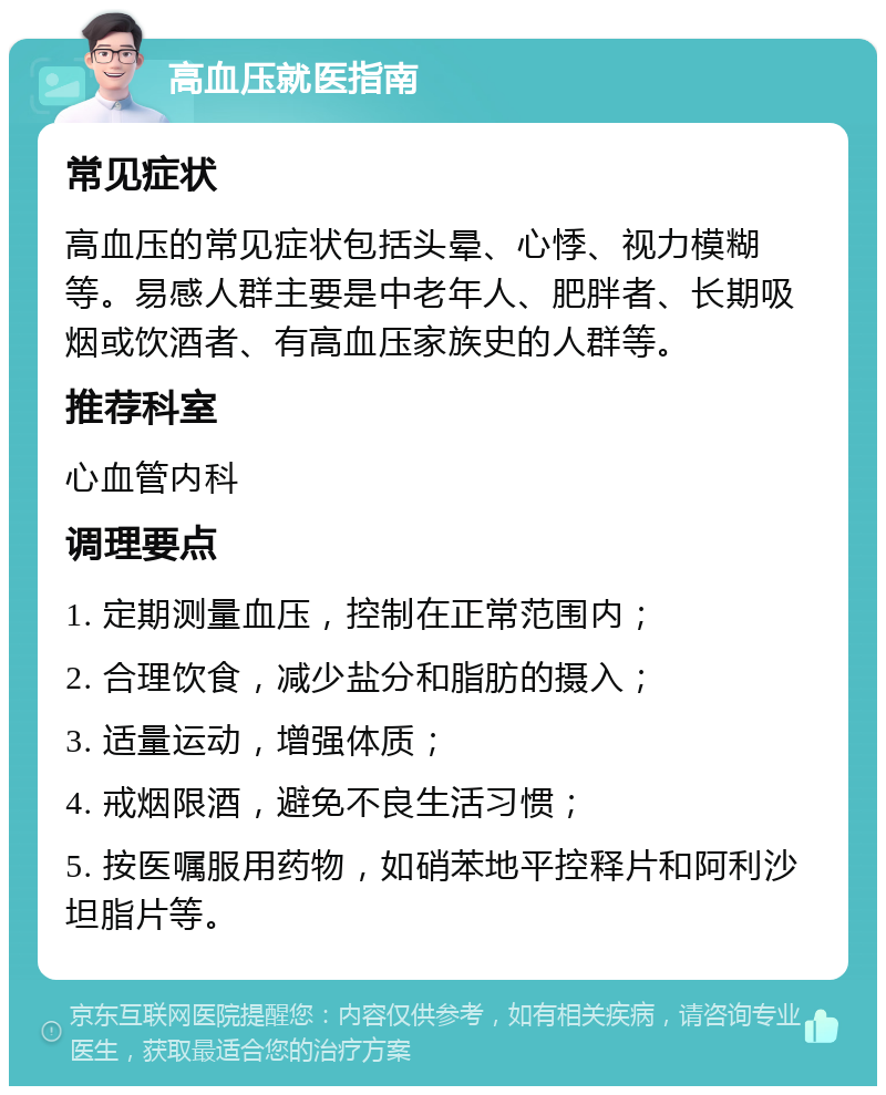 高血压就医指南 常见症状 高血压的常见症状包括头晕、心悸、视力模糊等。易感人群主要是中老年人、肥胖者、长期吸烟或饮酒者、有高血压家族史的人群等。 推荐科室 心血管内科 调理要点 1. 定期测量血压，控制在正常范围内； 2. 合理饮食，减少盐分和脂肪的摄入； 3. 适量运动，增强体质； 4. 戒烟限酒，避免不良生活习惯； 5. 按医嘱服用药物，如硝苯地平控释片和阿利沙坦脂片等。