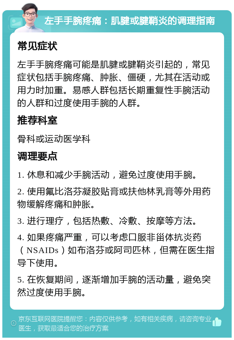 左手手腕疼痛：肌腱或腱鞘炎的调理指南 常见症状 左手手腕疼痛可能是肌腱或腱鞘炎引起的，常见症状包括手腕疼痛、肿胀、僵硬，尤其在活动或用力时加重。易感人群包括长期重复性手腕活动的人群和过度使用手腕的人群。 推荐科室 骨科或运动医学科 调理要点 1. 休息和减少手腕活动，避免过度使用手腕。 2. 使用氟比洛芬凝胶贴膏或扶他林乳膏等外用药物缓解疼痛和肿胀。 3. 进行理疗，包括热敷、冷敷、按摩等方法。 4. 如果疼痛严重，可以考虑口服非甾体抗炎药（NSAIDs）如布洛芬或阿司匹林，但需在医生指导下使用。 5. 在恢复期间，逐渐增加手腕的活动量，避免突然过度使用手腕。