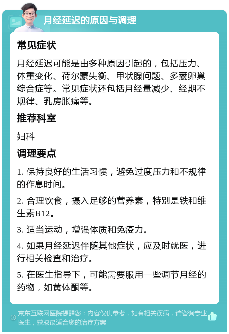 月经延迟的原因与调理 常见症状 月经延迟可能是由多种原因引起的，包括压力、体重变化、荷尔蒙失衡、甲状腺问题、多囊卵巢综合症等。常见症状还包括月经量减少、经期不规律、乳房胀痛等。 推荐科室 妇科 调理要点 1. 保持良好的生活习惯，避免过度压力和不规律的作息时间。 2. 合理饮食，摄入足够的营养素，特别是铁和维生素B12。 3. 适当运动，增强体质和免疫力。 4. 如果月经延迟伴随其他症状，应及时就医，进行相关检查和治疗。 5. 在医生指导下，可能需要服用一些调节月经的药物，如黄体酮等。