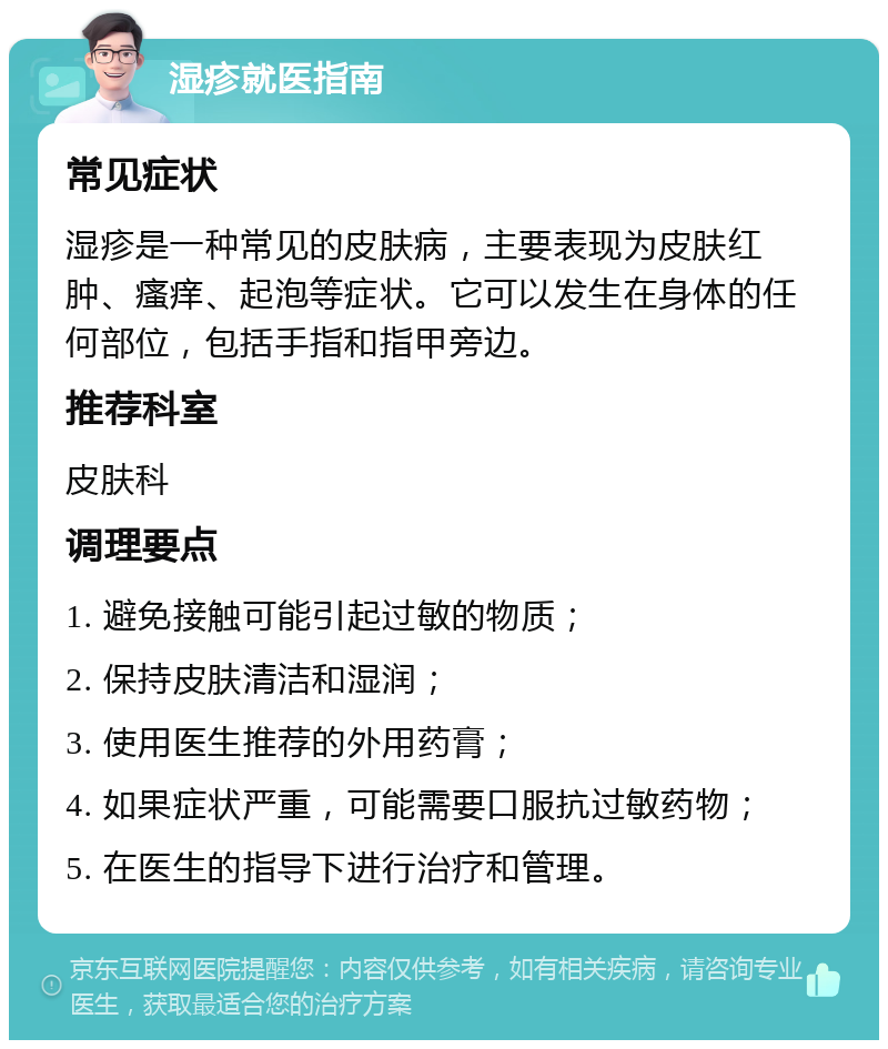 湿疹就医指南 常见症状 湿疹是一种常见的皮肤病，主要表现为皮肤红肿、瘙痒、起泡等症状。它可以发生在身体的任何部位，包括手指和指甲旁边。 推荐科室 皮肤科 调理要点 1. 避免接触可能引起过敏的物质； 2. 保持皮肤清洁和湿润； 3. 使用医生推荐的外用药膏； 4. 如果症状严重，可能需要口服抗过敏药物； 5. 在医生的指导下进行治疗和管理。