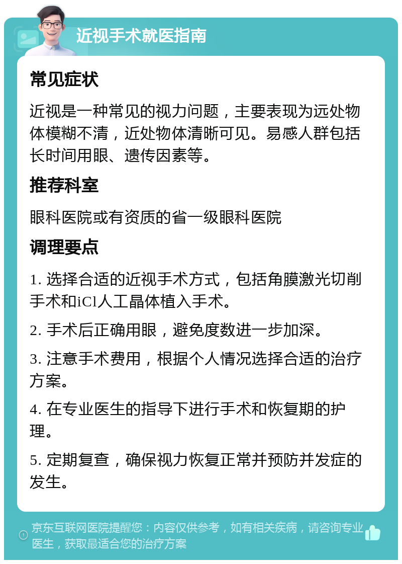 近视手术就医指南 常见症状 近视是一种常见的视力问题，主要表现为远处物体模糊不清，近处物体清晰可见。易感人群包括长时间用眼、遗传因素等。 推荐科室 眼科医院或有资质的省一级眼科医院 调理要点 1. 选择合适的近视手术方式，包括角膜激光切削手术和iCl人工晶体植入手术。 2. 手术后正确用眼，避免度数进一步加深。 3. 注意手术费用，根据个人情况选择合适的治疗方案。 4. 在专业医生的指导下进行手术和恢复期的护理。 5. 定期复查，确保视力恢复正常并预防并发症的发生。