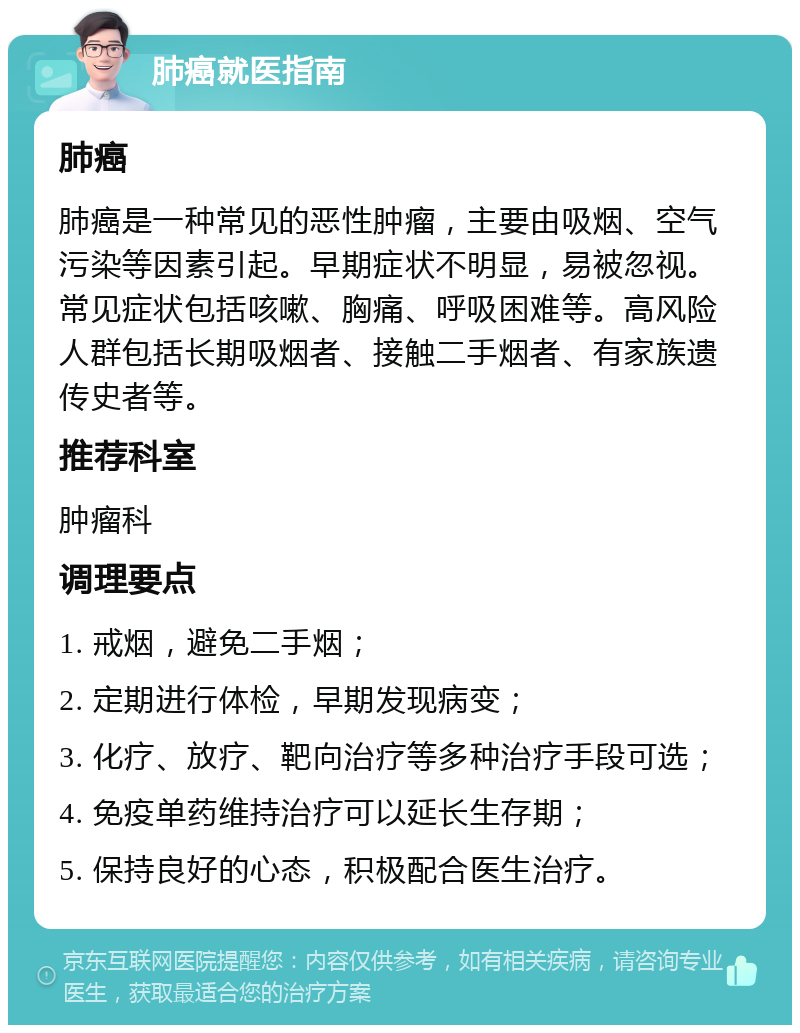 肺癌就医指南 肺癌 肺癌是一种常见的恶性肿瘤，主要由吸烟、空气污染等因素引起。早期症状不明显，易被忽视。常见症状包括咳嗽、胸痛、呼吸困难等。高风险人群包括长期吸烟者、接触二手烟者、有家族遗传史者等。 推荐科室 肿瘤科 调理要点 1. 戒烟，避免二手烟； 2. 定期进行体检，早期发现病变； 3. 化疗、放疗、靶向治疗等多种治疗手段可选； 4. 免疫单药维持治疗可以延长生存期； 5. 保持良好的心态，积极配合医生治疗。