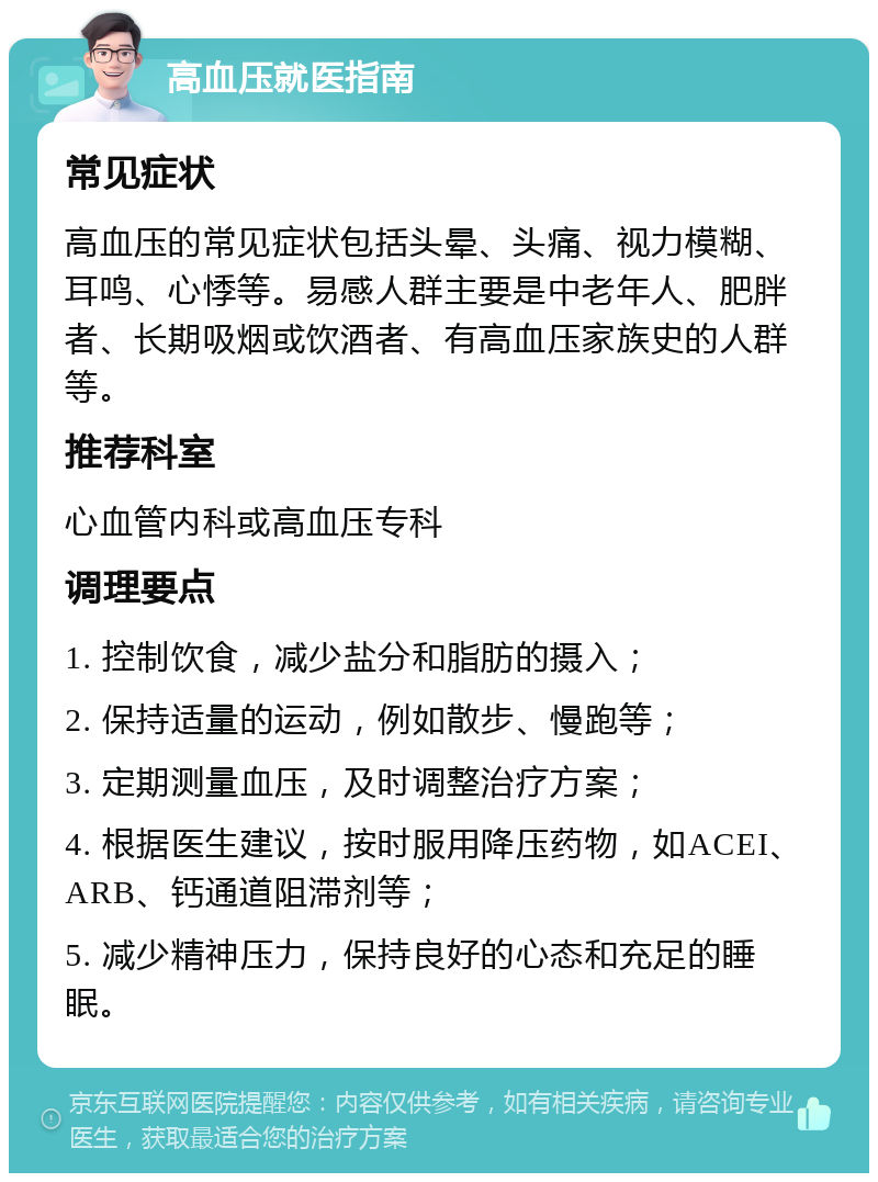 高血压就医指南 常见症状 高血压的常见症状包括头晕、头痛、视力模糊、耳鸣、心悸等。易感人群主要是中老年人、肥胖者、长期吸烟或饮酒者、有高血压家族史的人群等。 推荐科室 心血管内科或高血压专科 调理要点 1. 控制饮食，减少盐分和脂肪的摄入； 2. 保持适量的运动，例如散步、慢跑等； 3. 定期测量血压，及时调整治疗方案； 4. 根据医生建议，按时服用降压药物，如ACEI、ARB、钙通道阻滞剂等； 5. 减少精神压力，保持良好的心态和充足的睡眠。