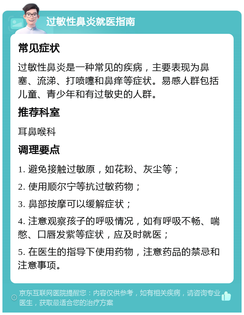 过敏性鼻炎就医指南 常见症状 过敏性鼻炎是一种常见的疾病，主要表现为鼻塞、流涕、打喷嚏和鼻痒等症状。易感人群包括儿童、青少年和有过敏史的人群。 推荐科室 耳鼻喉科 调理要点 1. 避免接触过敏原，如花粉、灰尘等； 2. 使用顺尔宁等抗过敏药物； 3. 鼻部按摩可以缓解症状； 4. 注意观察孩子的呼吸情况，如有呼吸不畅、喘憋、口唇发紫等症状，应及时就医； 5. 在医生的指导下使用药物，注意药品的禁忌和注意事项。