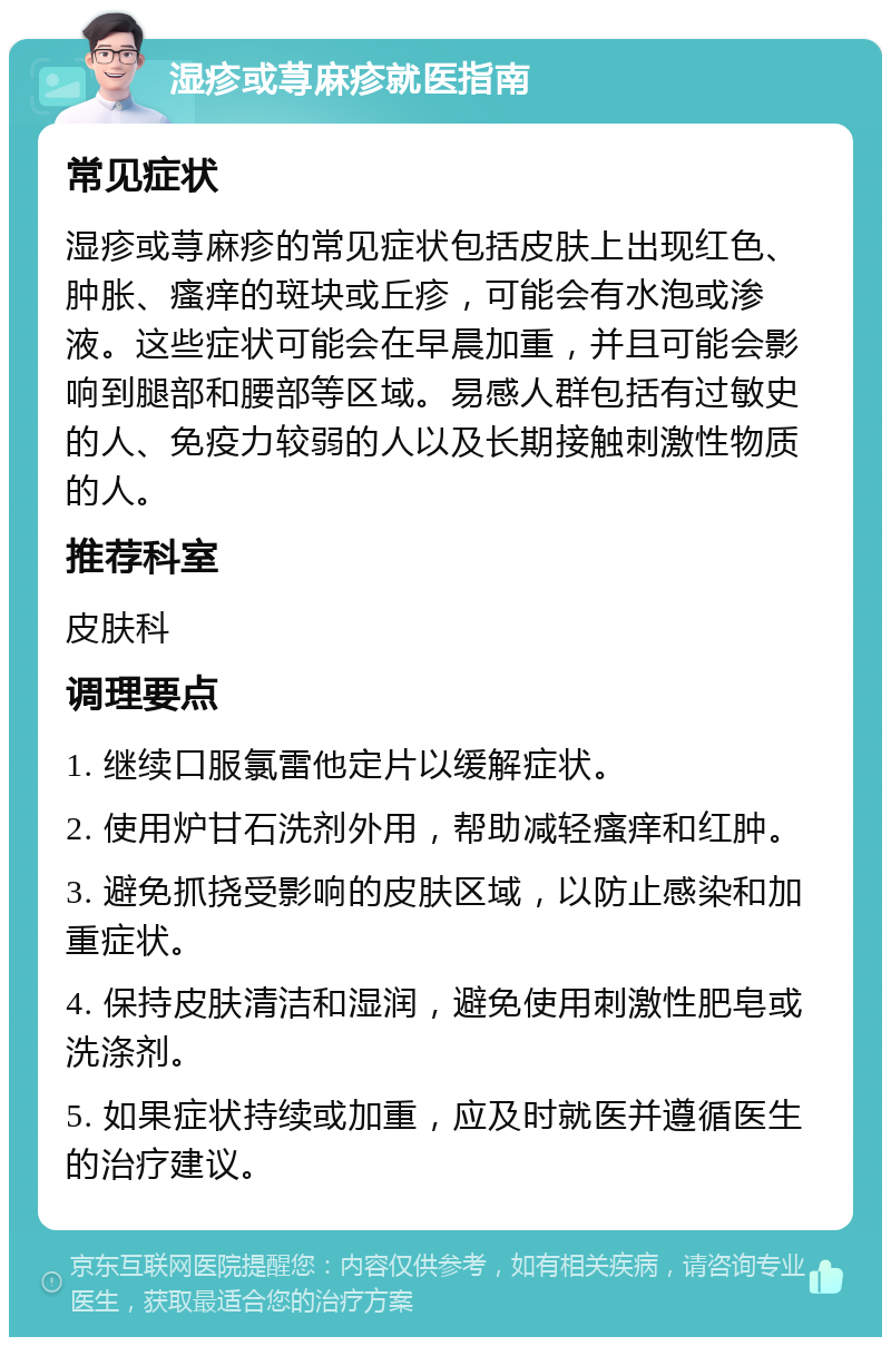 湿疹或荨麻疹就医指南 常见症状 湿疹或荨麻疹的常见症状包括皮肤上出现红色、肿胀、瘙痒的斑块或丘疹，可能会有水泡或渗液。这些症状可能会在早晨加重，并且可能会影响到腿部和腰部等区域。易感人群包括有过敏史的人、免疫力较弱的人以及长期接触刺激性物质的人。 推荐科室 皮肤科 调理要点 1. 继续口服氯雷他定片以缓解症状。 2. 使用炉甘石洗剂外用，帮助减轻瘙痒和红肿。 3. 避免抓挠受影响的皮肤区域，以防止感染和加重症状。 4. 保持皮肤清洁和湿润，避免使用刺激性肥皂或洗涤剂。 5. 如果症状持续或加重，应及时就医并遵循医生的治疗建议。