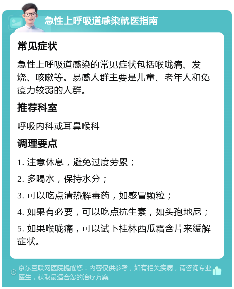 急性上呼吸道感染就医指南 常见症状 急性上呼吸道感染的常见症状包括喉咙痛、发烧、咳嗽等。易感人群主要是儿童、老年人和免疫力较弱的人群。 推荐科室 呼吸内科或耳鼻喉科 调理要点 1. 注意休息，避免过度劳累； 2. 多喝水，保持水分； 3. 可以吃点清热解毒药，如感冒颗粒； 4. 如果有必要，可以吃点抗生素，如头孢地尼； 5. 如果喉咙痛，可以试下桂林西瓜霜含片来缓解症状。