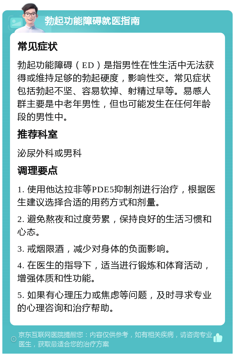 勃起功能障碍就医指南 常见症状 勃起功能障碍（ED）是指男性在性生活中无法获得或维持足够的勃起硬度，影响性交。常见症状包括勃起不坚、容易软掉、射精过早等。易感人群主要是中老年男性，但也可能发生在任何年龄段的男性中。 推荐科室 泌尿外科或男科 调理要点 1. 使用他达拉非等PDE5抑制剂进行治疗，根据医生建议选择合适的用药方式和剂量。 2. 避免熬夜和过度劳累，保持良好的生活习惯和心态。 3. 戒烟限酒，减少对身体的负面影响。 4. 在医生的指导下，适当进行锻炼和体育活动，增强体质和性功能。 5. 如果有心理压力或焦虑等问题，及时寻求专业的心理咨询和治疗帮助。