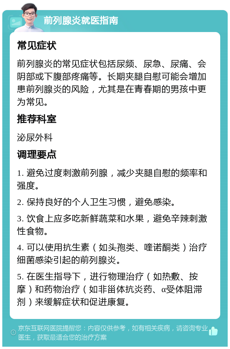 前列腺炎就医指南 常见症状 前列腺炎的常见症状包括尿频、尿急、尿痛、会阴部或下腹部疼痛等。长期夹腿自慰可能会增加患前列腺炎的风险，尤其是在青春期的男孩中更为常见。 推荐科室 泌尿外科 调理要点 1. 避免过度刺激前列腺，减少夹腿自慰的频率和强度。 2. 保持良好的个人卫生习惯，避免感染。 3. 饮食上应多吃新鲜蔬菜和水果，避免辛辣刺激性食物。 4. 可以使用抗生素（如头孢类、喹诺酮类）治疗细菌感染引起的前列腺炎。 5. 在医生指导下，进行物理治疗（如热敷、按摩）和药物治疗（如非甾体抗炎药、α受体阻滞剂）来缓解症状和促进康复。