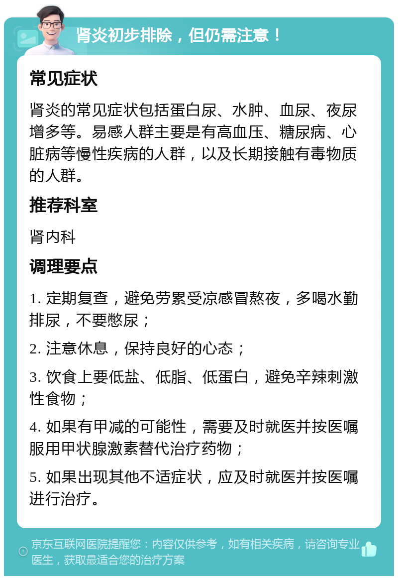 肾炎初步排除，但仍需注意！ 常见症状 肾炎的常见症状包括蛋白尿、水肿、血尿、夜尿增多等。易感人群主要是有高血压、糖尿病、心脏病等慢性疾病的人群，以及长期接触有毒物质的人群。 推荐科室 肾内科 调理要点 1. 定期复查，避免劳累受凉感冒熬夜，多喝水勤排尿，不要憋尿； 2. 注意休息，保持良好的心态； 3. 饮食上要低盐、低脂、低蛋白，避免辛辣刺激性食物； 4. 如果有甲减的可能性，需要及时就医并按医嘱服用甲状腺激素替代治疗药物； 5. 如果出现其他不适症状，应及时就医并按医嘱进行治疗。