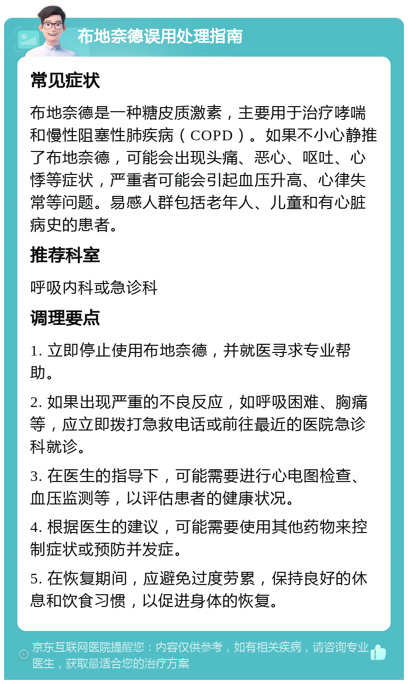 布地奈德误用处理指南 常见症状 布地奈德是一种糖皮质激素，主要用于治疗哮喘和慢性阻塞性肺疾病（COPD）。如果不小心静推了布地奈德，可能会出现头痛、恶心、呕吐、心悸等症状，严重者可能会引起血压升高、心律失常等问题。易感人群包括老年人、儿童和有心脏病史的患者。 推荐科室 呼吸内科或急诊科 调理要点 1. 立即停止使用布地奈德，并就医寻求专业帮助。 2. 如果出现严重的不良反应，如呼吸困难、胸痛等，应立即拨打急救电话或前往最近的医院急诊科就诊。 3. 在医生的指导下，可能需要进行心电图检查、血压监测等，以评估患者的健康状况。 4. 根据医生的建议，可能需要使用其他药物来控制症状或预防并发症。 5. 在恢复期间，应避免过度劳累，保持良好的休息和饮食习惯，以促进身体的恢复。