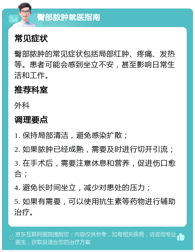 臀部脓肿就医指南 常见症状 臀部脓肿的常见症状包括局部红肿、疼痛、发热等。患者可能会感到坐立不安，甚至影响日常生活和工作。 推荐科室 外科 调理要点 1. 保持局部清洁，避免感染扩散； 2. 如果脓肿已经成熟，需要及时进行切开引流； 3. 在手术后，需要注意休息和营养，促进伤口愈合； 4. 避免长时间坐立，减少对患处的压力； 5. 如果有需要，可以使用抗生素等药物进行辅助治疗。