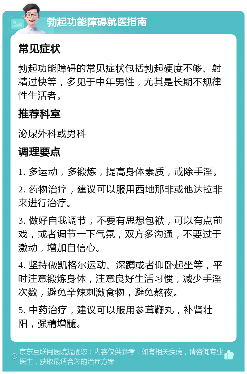 勃起功能障碍就医指南 常见症状 勃起功能障碍的常见症状包括勃起硬度不够、射精过快等，多见于中年男性，尤其是长期不规律性生活者。 推荐科室 泌尿外科或男科 调理要点 1. 多运动，多锻炼，提高身体素质，戒除手淫。 2. 药物治疗，建议可以服用西地那非或他达拉非来进行治疗。 3. 做好自我调节，不要有思想包袱，可以有点前戏，或者调节一下气氛，双方多沟通，不要过于激动，增加自信心。 4. 坚持做凯格尔运动、深蹲或者仰卧起坐等，平时注意锻炼身体，注意良好生活习惯，减少手淫次数，避免辛辣刺激食物，避免熬夜。 5. 中药治疗，建议可以服用参茸鞭丸，补肾壮阳，强精增髓。