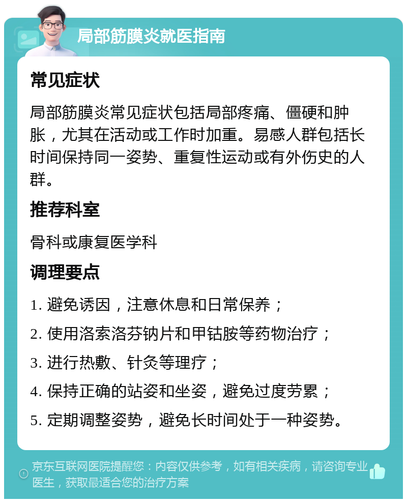 局部筋膜炎就医指南 常见症状 局部筋膜炎常见症状包括局部疼痛、僵硬和肿胀，尤其在活动或工作时加重。易感人群包括长时间保持同一姿势、重复性运动或有外伤史的人群。 推荐科室 骨科或康复医学科 调理要点 1. 避免诱因，注意休息和日常保养； 2. 使用洛索洛芬钠片和甲钴胺等药物治疗； 3. 进行热敷、针灸等理疗； 4. 保持正确的站姿和坐姿，避免过度劳累； 5. 定期调整姿势，避免长时间处于一种姿势。