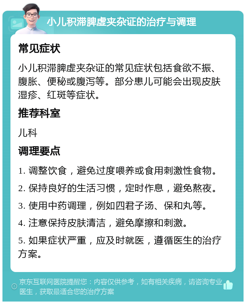 小儿积滞脾虚夹杂证的治疗与调理 常见症状 小儿积滞脾虚夹杂证的常见症状包括食欲不振、腹胀、便秘或腹泻等。部分患儿可能会出现皮肤湿疹、红斑等症状。 推荐科室 儿科 调理要点 1. 调整饮食，避免过度喂养或食用刺激性食物。 2. 保持良好的生活习惯，定时作息，避免熬夜。 3. 使用中药调理，例如四君子汤、保和丸等。 4. 注意保持皮肤清洁，避免摩擦和刺激。 5. 如果症状严重，应及时就医，遵循医生的治疗方案。