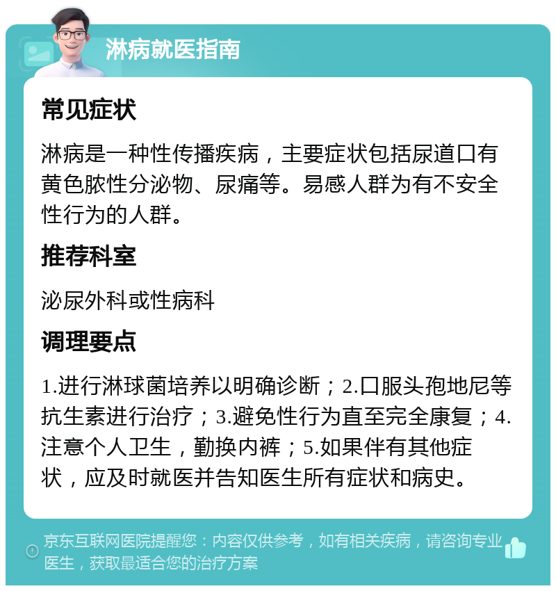 淋病就医指南 常见症状 淋病是一种性传播疾病，主要症状包括尿道口有黄色脓性分泌物、尿痛等。易感人群为有不安全性行为的人群。 推荐科室 泌尿外科或性病科 调理要点 1.进行淋球菌培养以明确诊断；2.口服头孢地尼等抗生素进行治疗；3.避免性行为直至完全康复；4.注意个人卫生，勤换内裤；5.如果伴有其他症状，应及时就医并告知医生所有症状和病史。