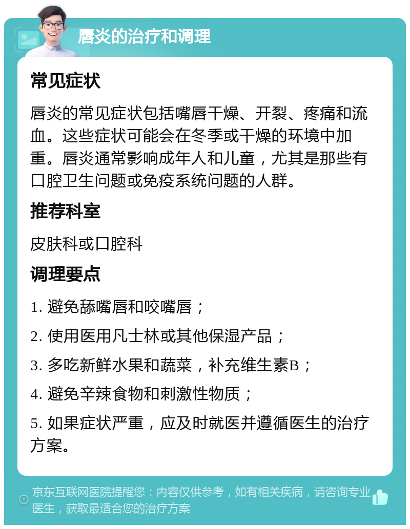 唇炎的治疗和调理 常见症状 唇炎的常见症状包括嘴唇干燥、开裂、疼痛和流血。这些症状可能会在冬季或干燥的环境中加重。唇炎通常影响成年人和儿童，尤其是那些有口腔卫生问题或免疫系统问题的人群。 推荐科室 皮肤科或口腔科 调理要点 1. 避免舔嘴唇和咬嘴唇； 2. 使用医用凡士林或其他保湿产品； 3. 多吃新鲜水果和蔬菜，补充维生素B； 4. 避免辛辣食物和刺激性物质； 5. 如果症状严重，应及时就医并遵循医生的治疗方案。