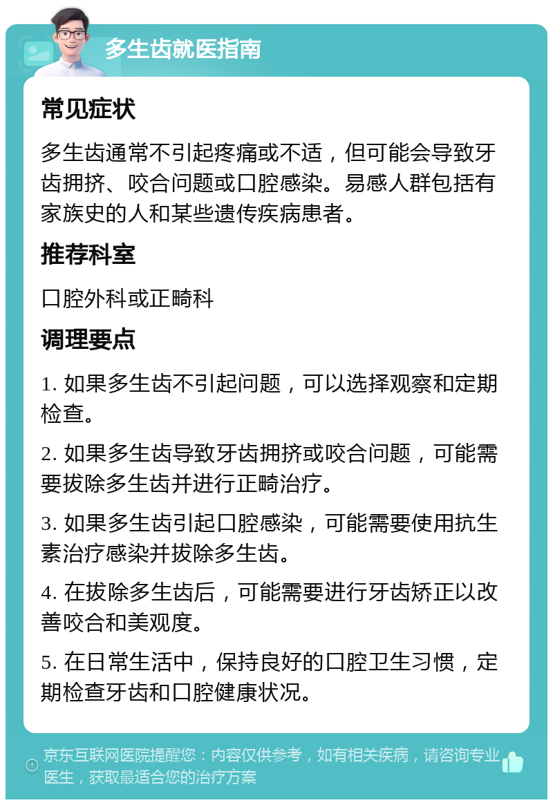 多生齿就医指南 常见症状 多生齿通常不引起疼痛或不适，但可能会导致牙齿拥挤、咬合问题或口腔感染。易感人群包括有家族史的人和某些遗传疾病患者。 推荐科室 口腔外科或正畸科 调理要点 1. 如果多生齿不引起问题，可以选择观察和定期检查。 2. 如果多生齿导致牙齿拥挤或咬合问题，可能需要拔除多生齿并进行正畸治疗。 3. 如果多生齿引起口腔感染，可能需要使用抗生素治疗感染并拔除多生齿。 4. 在拔除多生齿后，可能需要进行牙齿矫正以改善咬合和美观度。 5. 在日常生活中，保持良好的口腔卫生习惯，定期检查牙齿和口腔健康状况。