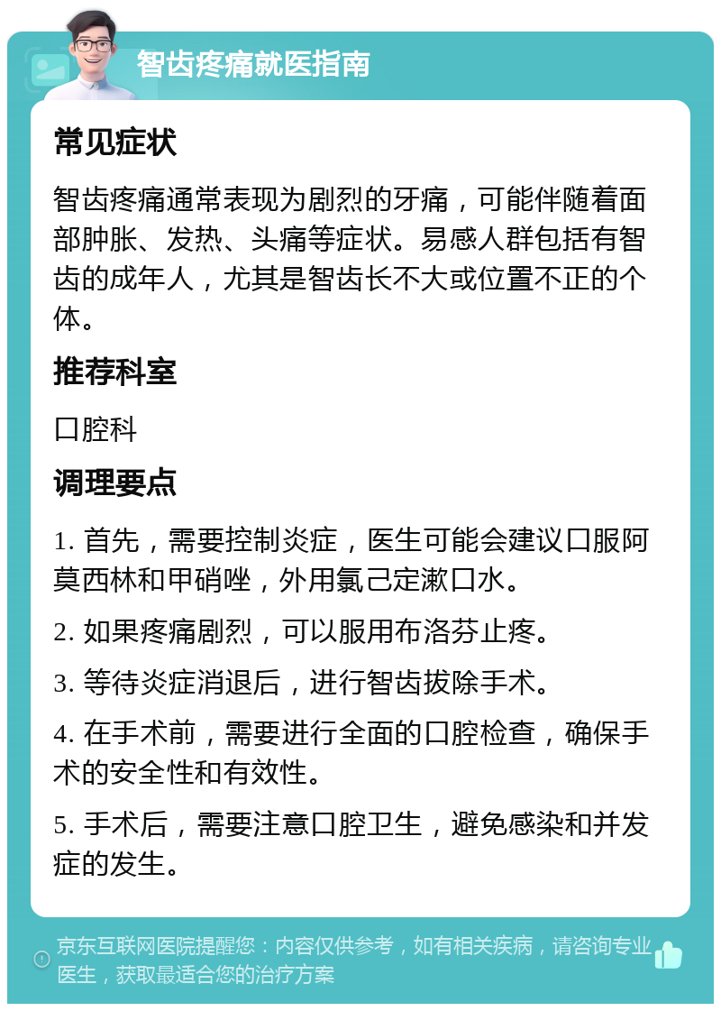 智齿疼痛就医指南 常见症状 智齿疼痛通常表现为剧烈的牙痛，可能伴随着面部肿胀、发热、头痛等症状。易感人群包括有智齿的成年人，尤其是智齿长不大或位置不正的个体。 推荐科室 口腔科 调理要点 1. 首先，需要控制炎症，医生可能会建议口服阿莫西林和甲硝唑，外用氯己定漱口水。 2. 如果疼痛剧烈，可以服用布洛芬止疼。 3. 等待炎症消退后，进行智齿拔除手术。 4. 在手术前，需要进行全面的口腔检查，确保手术的安全性和有效性。 5. 手术后，需要注意口腔卫生，避免感染和并发症的发生。