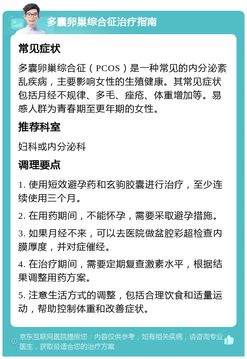 多囊卵巢综合征治疗指南 常见症状 多囊卵巢综合征（PCOS）是一种常见的内分泌紊乱疾病，主要影响女性的生殖健康。其常见症状包括月经不规律、多毛、痤疮、体重增加等。易感人群为青春期至更年期的女性。 推荐科室 妇科或内分泌科 调理要点 1. 使用短效避孕药和玄驹胶囊进行治疗，至少连续使用三个月。 2. 在用药期间，不能怀孕，需要采取避孕措施。 3. 如果月经不来，可以去医院做盆腔彩超检查内膜厚度，并对症催经。 4. 在治疗期间，需要定期复查激素水平，根据结果调整用药方案。 5. 注意生活方式的调整，包括合理饮食和适量运动，帮助控制体重和改善症状。