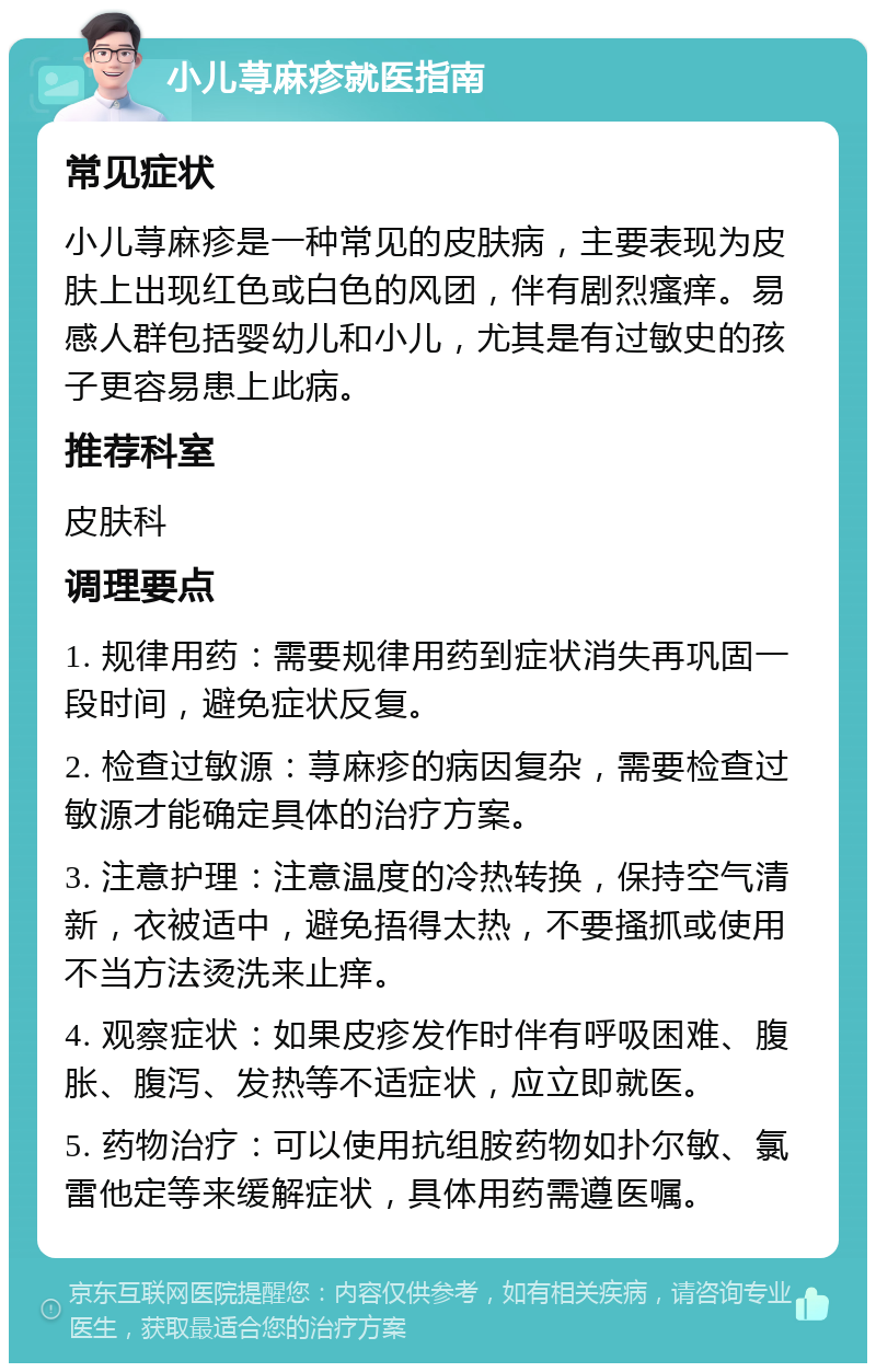 小儿荨麻疹就医指南 常见症状 小儿荨麻疹是一种常见的皮肤病，主要表现为皮肤上出现红色或白色的风团，伴有剧烈瘙痒。易感人群包括婴幼儿和小儿，尤其是有过敏史的孩子更容易患上此病。 推荐科室 皮肤科 调理要点 1. 规律用药：需要规律用药到症状消失再巩固一段时间，避免症状反复。 2. 检查过敏源：荨麻疹的病因复杂，需要检查过敏源才能确定具体的治疗方案。 3. 注意护理：注意温度的冷热转换，保持空气清新，衣被适中，避免捂得太热，不要搔抓或使用不当方法烫洗来止痒。 4. 观察症状：如果皮疹发作时伴有呼吸困难、腹胀、腹泻、发热等不适症状，应立即就医。 5. 药物治疗：可以使用抗组胺药物如扑尔敏、氯雷他定等来缓解症状，具体用药需遵医嘱。