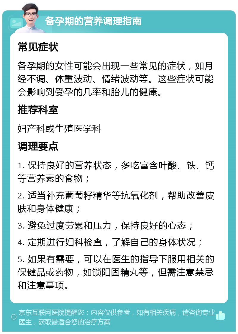 备孕期的营养调理指南 常见症状 备孕期的女性可能会出现一些常见的症状，如月经不调、体重波动、情绪波动等。这些症状可能会影响到受孕的几率和胎儿的健康。 推荐科室 妇产科或生殖医学科 调理要点 1. 保持良好的营养状态，多吃富含叶酸、铁、钙等营养素的食物； 2. 适当补充葡萄籽精华等抗氧化剂，帮助改善皮肤和身体健康； 3. 避免过度劳累和压力，保持良好的心态； 4. 定期进行妇科检查，了解自己的身体状况； 5. 如果有需要，可以在医生的指导下服用相关的保健品或药物，如锁阳固精丸等，但需注意禁忌和注意事项。