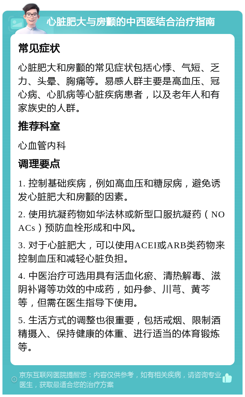 心脏肥大与房颤的中西医结合治疗指南 常见症状 心脏肥大和房颤的常见症状包括心悸、气短、乏力、头晕、胸痛等。易感人群主要是高血压、冠心病、心肌病等心脏疾病患者，以及老年人和有家族史的人群。 推荐科室 心血管内科 调理要点 1. 控制基础疾病，例如高血压和糖尿病，避免诱发心脏肥大和房颤的因素。 2. 使用抗凝药物如华法林或新型口服抗凝药（NOACs）预防血栓形成和中风。 3. 对于心脏肥大，可以使用ACEI或ARB类药物来控制血压和减轻心脏负担。 4. 中医治疗可选用具有活血化瘀、清热解毒、滋阴补肾等功效的中成药，如丹参、川芎、黄芩等，但需在医生指导下使用。 5. 生活方式的调整也很重要，包括戒烟、限制酒精摄入、保持健康的体重、进行适当的体育锻炼等。