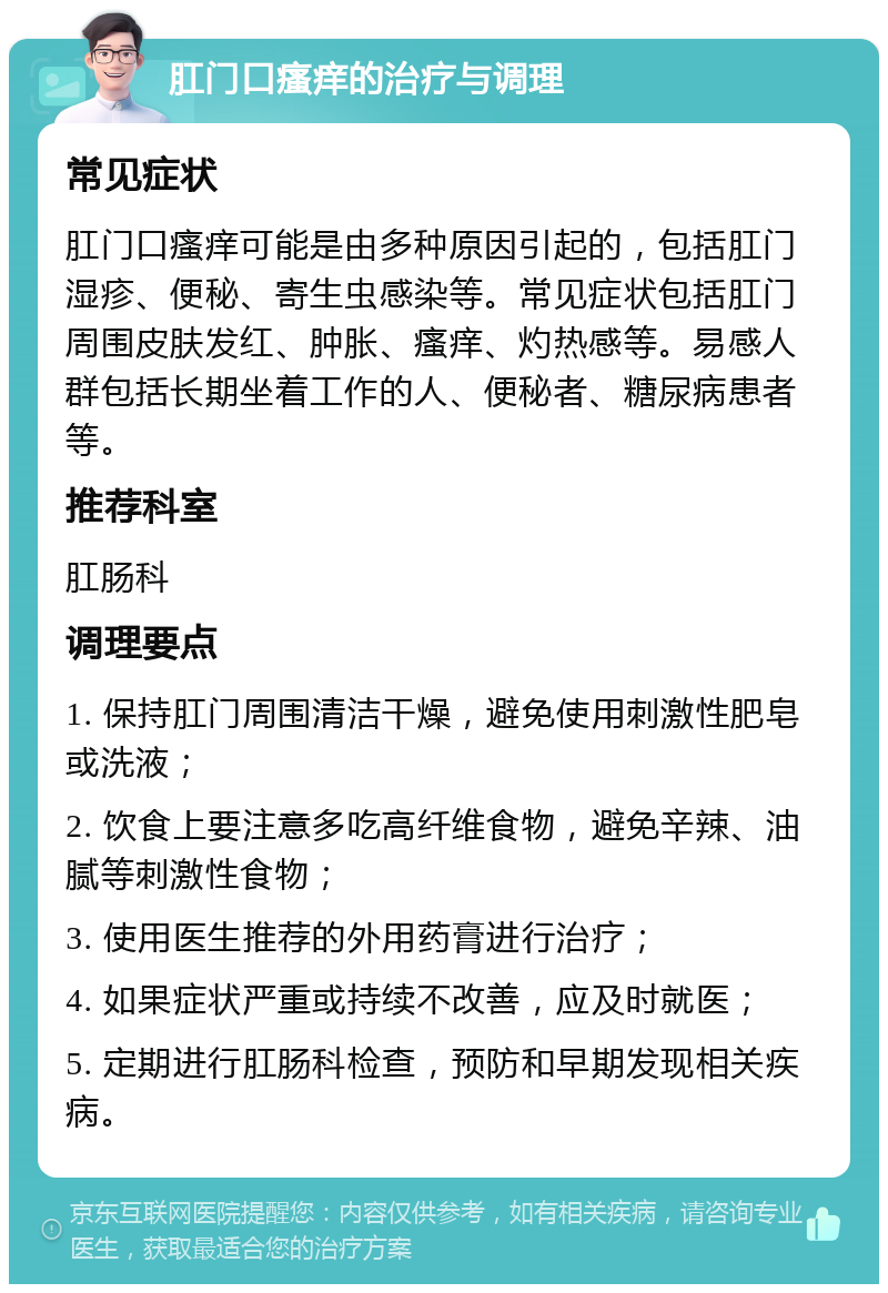 肛门口瘙痒的治疗与调理 常见症状 肛门口瘙痒可能是由多种原因引起的，包括肛门湿疹、便秘、寄生虫感染等。常见症状包括肛门周围皮肤发红、肿胀、瘙痒、灼热感等。易感人群包括长期坐着工作的人、便秘者、糖尿病患者等。 推荐科室 肛肠科 调理要点 1. 保持肛门周围清洁干燥，避免使用刺激性肥皂或洗液； 2. 饮食上要注意多吃高纤维食物，避免辛辣、油腻等刺激性食物； 3. 使用医生推荐的外用药膏进行治疗； 4. 如果症状严重或持续不改善，应及时就医； 5. 定期进行肛肠科检查，预防和早期发现相关疾病。