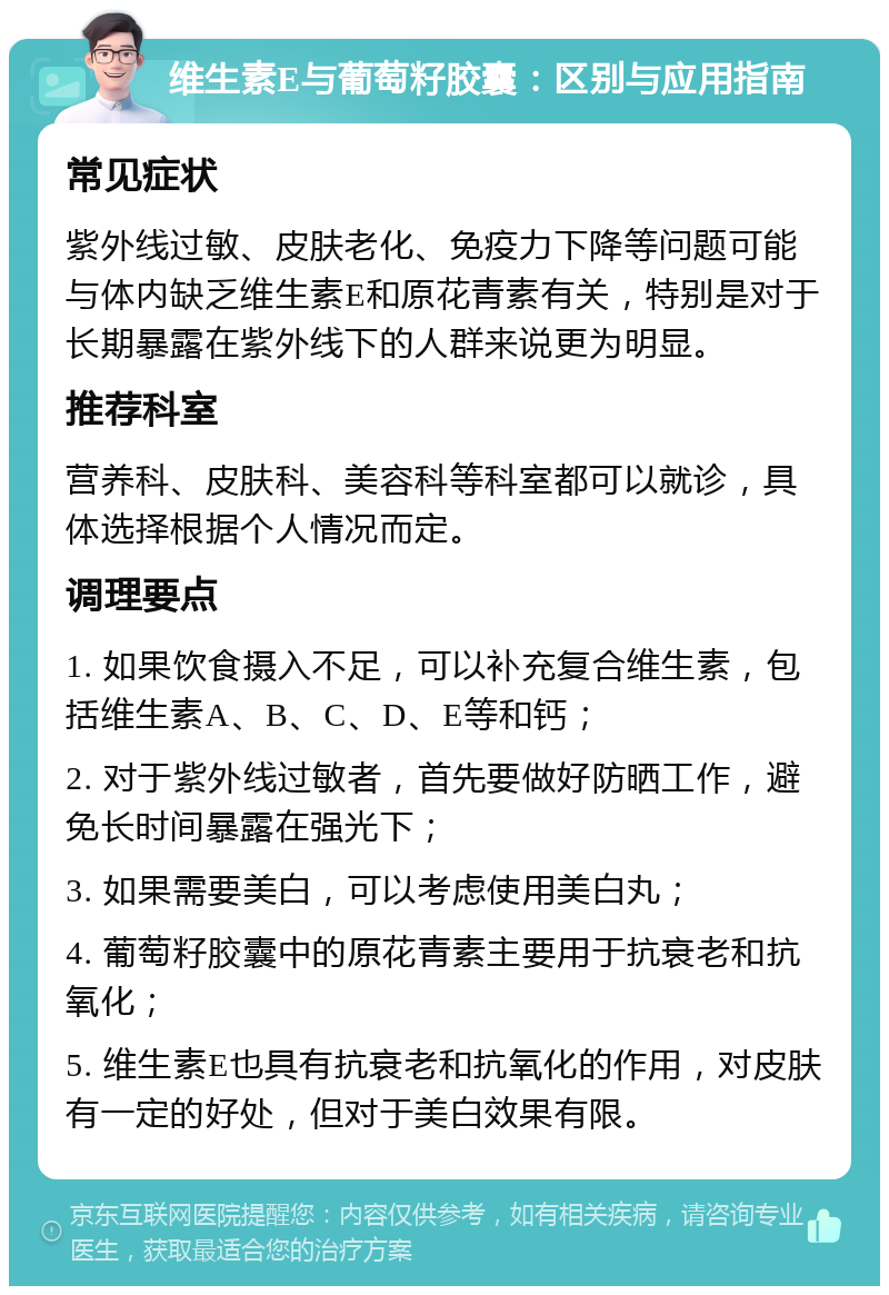 维生素E与葡萄籽胶囊：区别与应用指南 常见症状 紫外线过敏、皮肤老化、免疫力下降等问题可能与体内缺乏维生素E和原花青素有关，特别是对于长期暴露在紫外线下的人群来说更为明显。 推荐科室 营养科、皮肤科、美容科等科室都可以就诊，具体选择根据个人情况而定。 调理要点 1. 如果饮食摄入不足，可以补充复合维生素，包括维生素A、B、C、D、E等和钙； 2. 对于紫外线过敏者，首先要做好防晒工作，避免长时间暴露在强光下； 3. 如果需要美白，可以考虑使用美白丸； 4. 葡萄籽胶囊中的原花青素主要用于抗衰老和抗氧化； 5. 维生素E也具有抗衰老和抗氧化的作用，对皮肤有一定的好处，但对于美白效果有限。