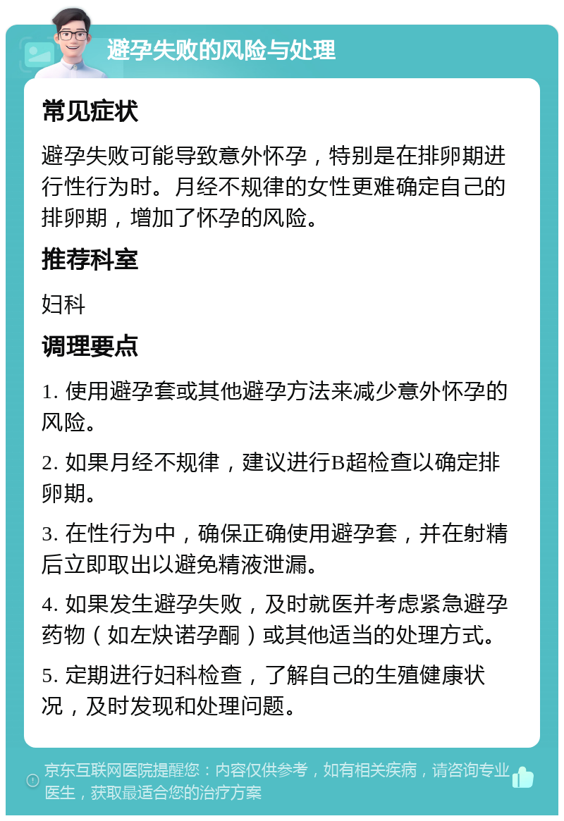 避孕失败的风险与处理 常见症状 避孕失败可能导致意外怀孕，特别是在排卵期进行性行为时。月经不规律的女性更难确定自己的排卵期，增加了怀孕的风险。 推荐科室 妇科 调理要点 1. 使用避孕套或其他避孕方法来减少意外怀孕的风险。 2. 如果月经不规律，建议进行B超检查以确定排卵期。 3. 在性行为中，确保正确使用避孕套，并在射精后立即取出以避免精液泄漏。 4. 如果发生避孕失败，及时就医并考虑紧急避孕药物（如左炔诺孕酮）或其他适当的处理方式。 5. 定期进行妇科检查，了解自己的生殖健康状况，及时发现和处理问题。