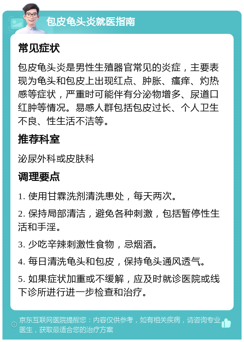 包皮龟头炎就医指南 常见症状 包皮龟头炎是男性生殖器官常见的炎症，主要表现为龟头和包皮上出现红点、肿胀、瘙痒、灼热感等症状，严重时可能伴有分泌物增多、尿道口红肿等情况。易感人群包括包皮过长、个人卫生不良、性生活不洁等。 推荐科室 泌尿外科或皮肤科 调理要点 1. 使用甘霖洗剂清洗患处，每天两次。 2. 保持局部清洁，避免各种刺激，包括暂停性生活和手淫。 3. 少吃辛辣刺激性食物，忌烟酒。 4. 每日清洗龟头和包皮，保持龟头通风透气。 5. 如果症状加重或不缓解，应及时就诊医院或线下诊所进行进一步检查和治疗。