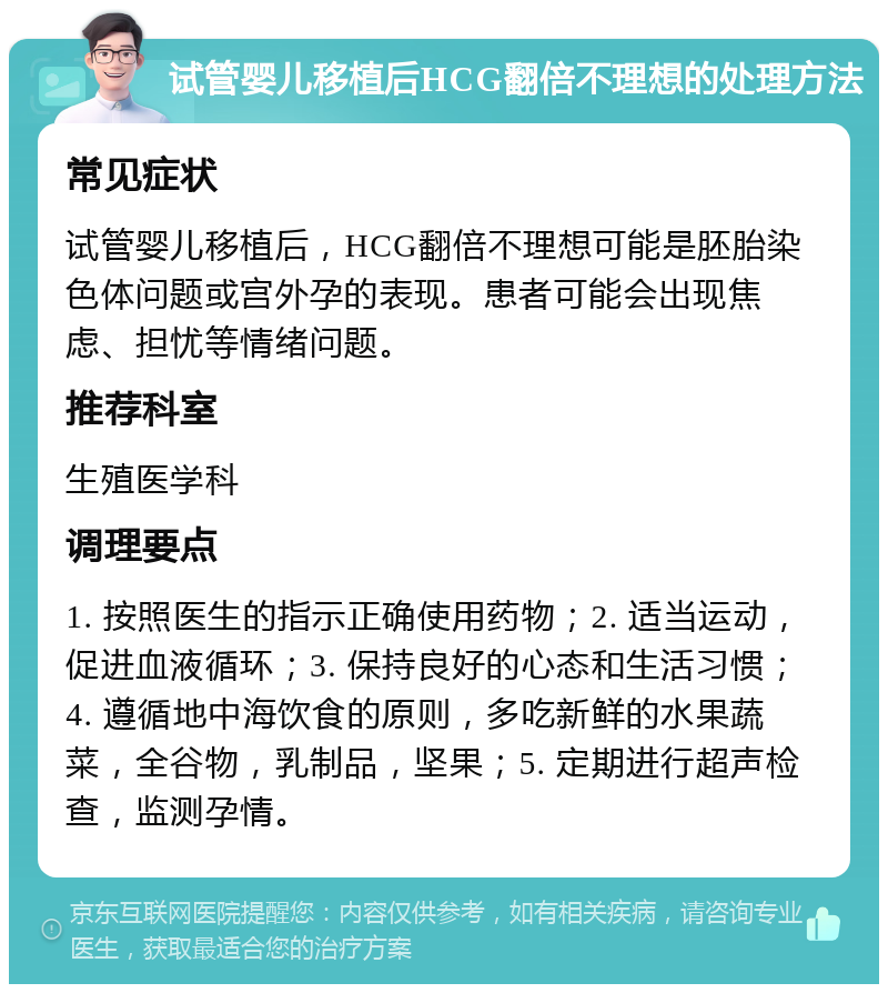 试管婴儿移植后HCG翻倍不理想的处理方法 常见症状 试管婴儿移植后，HCG翻倍不理想可能是胚胎染色体问题或宫外孕的表现。患者可能会出现焦虑、担忧等情绪问题。 推荐科室 生殖医学科 调理要点 1. 按照医生的指示正确使用药物；2. 适当运动，促进血液循环；3. 保持良好的心态和生活习惯；4. 遵循地中海饮食的原则，多吃新鲜的水果蔬菜，全谷物，乳制品，坚果；5. 定期进行超声检查，监测孕情。