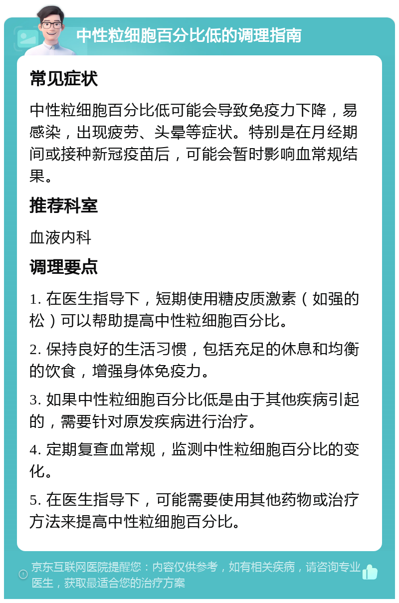 中性粒细胞百分比低的调理指南 常见症状 中性粒细胞百分比低可能会导致免疫力下降，易感染，出现疲劳、头晕等症状。特别是在月经期间或接种新冠疫苗后，可能会暂时影响血常规结果。 推荐科室 血液内科 调理要点 1. 在医生指导下，短期使用糖皮质激素（如强的松）可以帮助提高中性粒细胞百分比。 2. 保持良好的生活习惯，包括充足的休息和均衡的饮食，增强身体免疫力。 3. 如果中性粒细胞百分比低是由于其他疾病引起的，需要针对原发疾病进行治疗。 4. 定期复查血常规，监测中性粒细胞百分比的变化。 5. 在医生指导下，可能需要使用其他药物或治疗方法来提高中性粒细胞百分比。