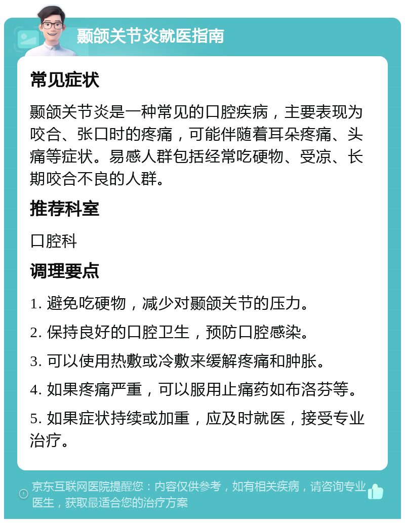 颞颌关节炎就医指南 常见症状 颞颌关节炎是一种常见的口腔疾病，主要表现为咬合、张口时的疼痛，可能伴随着耳朵疼痛、头痛等症状。易感人群包括经常吃硬物、受凉、长期咬合不良的人群。 推荐科室 口腔科 调理要点 1. 避免吃硬物，减少对颞颌关节的压力。 2. 保持良好的口腔卫生，预防口腔感染。 3. 可以使用热敷或冷敷来缓解疼痛和肿胀。 4. 如果疼痛严重，可以服用止痛药如布洛芬等。 5. 如果症状持续或加重，应及时就医，接受专业治疗。