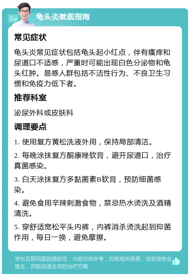 龟头炎就医指南 常见症状 龟头炎常见症状包括龟头起小红点，伴有瘙痒和尿道口不适感，严重时可能出现白色分泌物和龟头红肿。易感人群包括不洁性行为、不良卫生习惯和免疫力低下者。 推荐科室 泌尿外科或皮肤科 调理要点 1. 使用复方黄松洗液外用，保持局部清洁。 2. 每晚涂抹复方酮康唑软膏，避开尿道口，治疗真菌感染。 3. 白天涂抹复方多黏菌素B软膏，预防细菌感染。 4. 避免食用辛辣刺激食物，禁忌热水烫洗及酒精清洗。 5. 穿舒适宽松平头内裤，内裤消杀烫洗起到抑菌作用，每日一换，避免摩擦。