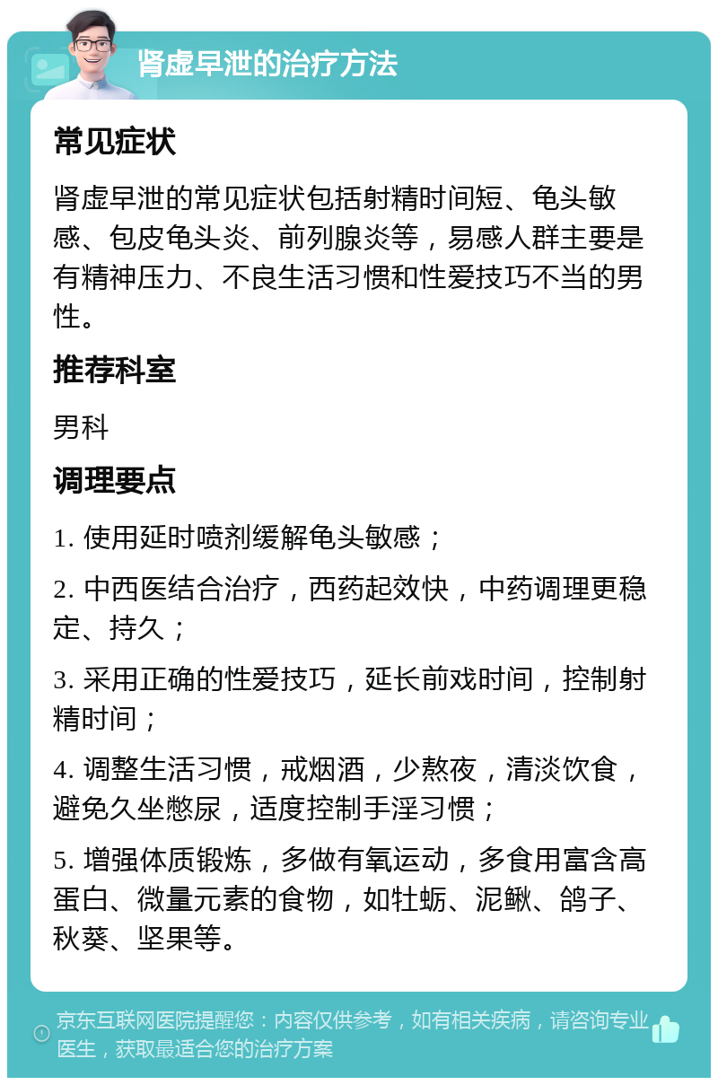 肾虚早泄的治疗方法 常见症状 肾虚早泄的常见症状包括射精时间短、龟头敏感、包皮龟头炎、前列腺炎等，易感人群主要是有精神压力、不良生活习惯和性爱技巧不当的男性。 推荐科室 男科 调理要点 1. 使用延时喷剂缓解龟头敏感； 2. 中西医结合治疗，西药起效快，中药调理更稳定、持久； 3. 采用正确的性爱技巧，延长前戏时间，控制射精时间； 4. 调整生活习惯，戒烟酒，少熬夜，清淡饮食，避免久坐憋尿，适度控制手淫习惯； 5. 增强体质锻炼，多做有氧运动，多食用富含高蛋白、微量元素的食物，如牡蛎、泥鳅、鸽子、秋葵、坚果等。