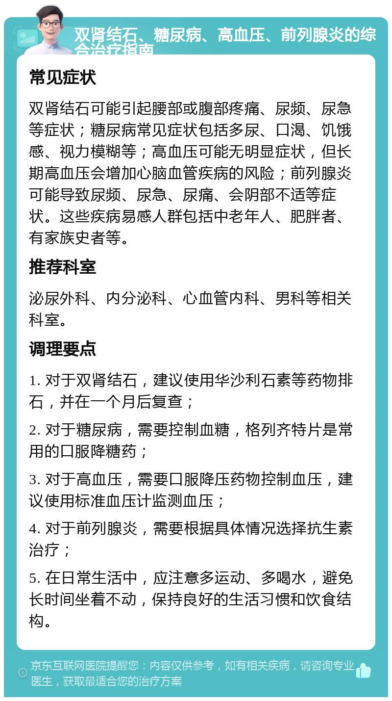 双肾结石、糖尿病、高血压、前列腺炎的综合治疗指南 常见症状 双肾结石可能引起腰部或腹部疼痛、尿频、尿急等症状；糖尿病常见症状包括多尿、口渴、饥饿感、视力模糊等；高血压可能无明显症状，但长期高血压会增加心脑血管疾病的风险；前列腺炎可能导致尿频、尿急、尿痛、会阴部不适等症状。这些疾病易感人群包括中老年人、肥胖者、有家族史者等。 推荐科室 泌尿外科、内分泌科、心血管内科、男科等相关科室。 调理要点 1. 对于双肾结石，建议使用华沙利石素等药物排石，并在一个月后复查； 2. 对于糖尿病，需要控制血糖，格列齐特片是常用的口服降糖药； 3. 对于高血压，需要口服降压药物控制血压，建议使用标准血压计监测血压； 4. 对于前列腺炎，需要根据具体情况选择抗生素治疗； 5. 在日常生活中，应注意多运动、多喝水，避免长时间坐着不动，保持良好的生活习惯和饮食结构。