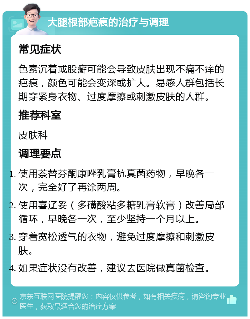 大腿根部疤痕的治疗与调理 常见症状 色素沉着或股癣可能会导致皮肤出现不痛不痒的疤痕，颜色可能会变深或扩大。易感人群包括长期穿紧身衣物、过度摩擦或刺激皮肤的人群。 推荐科室 皮肤科 调理要点 使用萘替芬酮康唑乳膏抗真菌药物，早晚各一次，完全好了再涂两周。 使用喜辽妥（多磺酸粘多糖乳膏软膏）改善局部循环，早晚各一次，至少坚持一个月以上。 穿着宽松透气的衣物，避免过度摩擦和刺激皮肤。 如果症状没有改善，建议去医院做真菌检查。