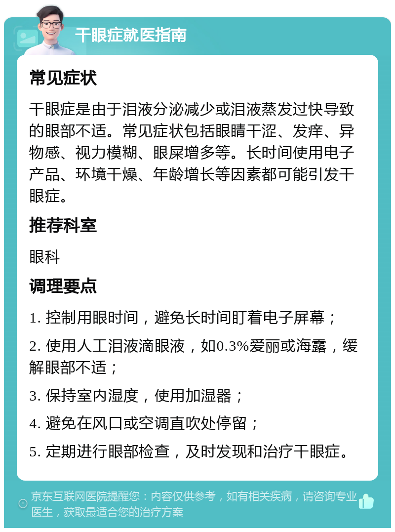 干眼症就医指南 常见症状 干眼症是由于泪液分泌减少或泪液蒸发过快导致的眼部不适。常见症状包括眼睛干涩、发痒、异物感、视力模糊、眼屎增多等。长时间使用电子产品、环境干燥、年龄增长等因素都可能引发干眼症。 推荐科室 眼科 调理要点 1. 控制用眼时间，避免长时间盯着电子屏幕； 2. 使用人工泪液滴眼液，如0.3%爱丽或海露，缓解眼部不适； 3. 保持室内湿度，使用加湿器； 4. 避免在风口或空调直吹处停留； 5. 定期进行眼部检查，及时发现和治疗干眼症。