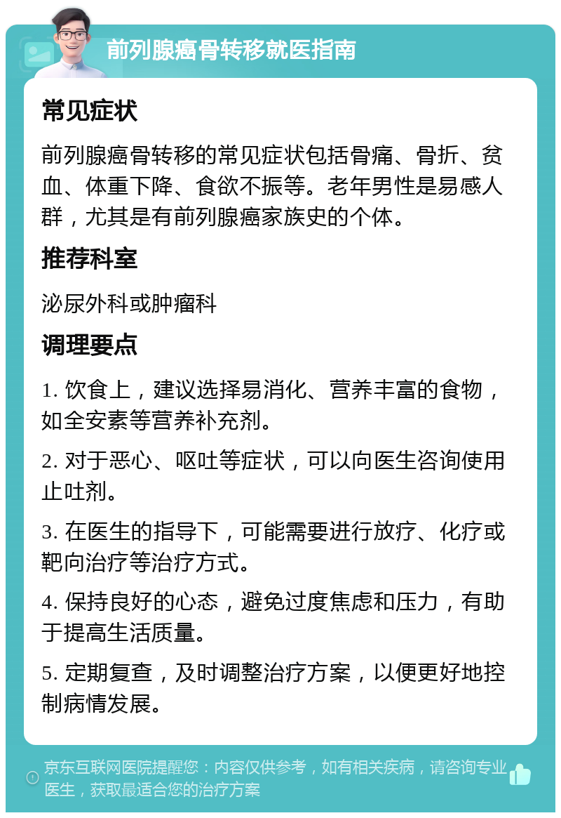 前列腺癌骨转移就医指南 常见症状 前列腺癌骨转移的常见症状包括骨痛、骨折、贫血、体重下降、食欲不振等。老年男性是易感人群，尤其是有前列腺癌家族史的个体。 推荐科室 泌尿外科或肿瘤科 调理要点 1. 饮食上，建议选择易消化、营养丰富的食物，如全安素等营养补充剂。 2. 对于恶心、呕吐等症状，可以向医生咨询使用止吐剂。 3. 在医生的指导下，可能需要进行放疗、化疗或靶向治疗等治疗方式。 4. 保持良好的心态，避免过度焦虑和压力，有助于提高生活质量。 5. 定期复查，及时调整治疗方案，以便更好地控制病情发展。