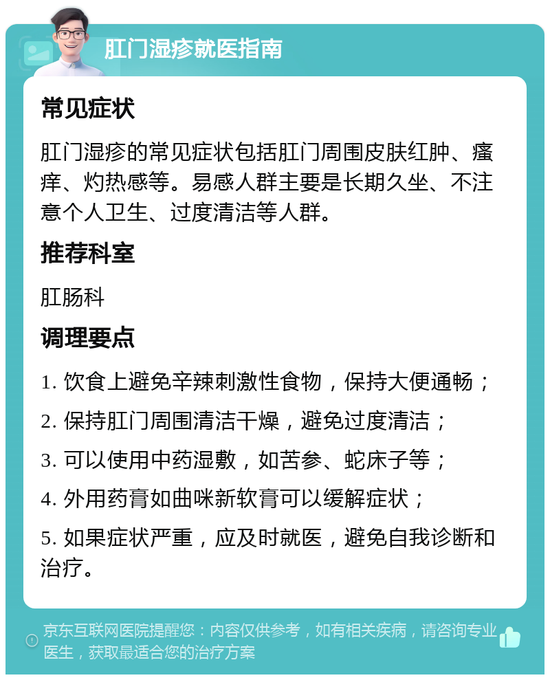 肛门湿疹就医指南 常见症状 肛门湿疹的常见症状包括肛门周围皮肤红肿、瘙痒、灼热感等。易感人群主要是长期久坐、不注意个人卫生、过度清洁等人群。 推荐科室 肛肠科 调理要点 1. 饮食上避免辛辣刺激性食物，保持大便通畅； 2. 保持肛门周围清洁干燥，避免过度清洁； 3. 可以使用中药湿敷，如苦参、蛇床子等； 4. 外用药膏如曲咪新软膏可以缓解症状； 5. 如果症状严重，应及时就医，避免自我诊断和治疗。