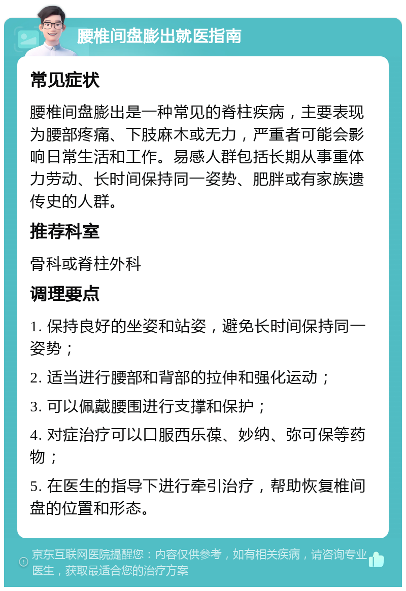 腰椎间盘膨出就医指南 常见症状 腰椎间盘膨出是一种常见的脊柱疾病，主要表现为腰部疼痛、下肢麻木或无力，严重者可能会影响日常生活和工作。易感人群包括长期从事重体力劳动、长时间保持同一姿势、肥胖或有家族遗传史的人群。 推荐科室 骨科或脊柱外科 调理要点 1. 保持良好的坐姿和站姿，避免长时间保持同一姿势； 2. 适当进行腰部和背部的拉伸和强化运动； 3. 可以佩戴腰围进行支撑和保护； 4. 对症治疗可以口服西乐葆、妙纳、弥可保等药物； 5. 在医生的指导下进行牵引治疗，帮助恢复椎间盘的位置和形态。