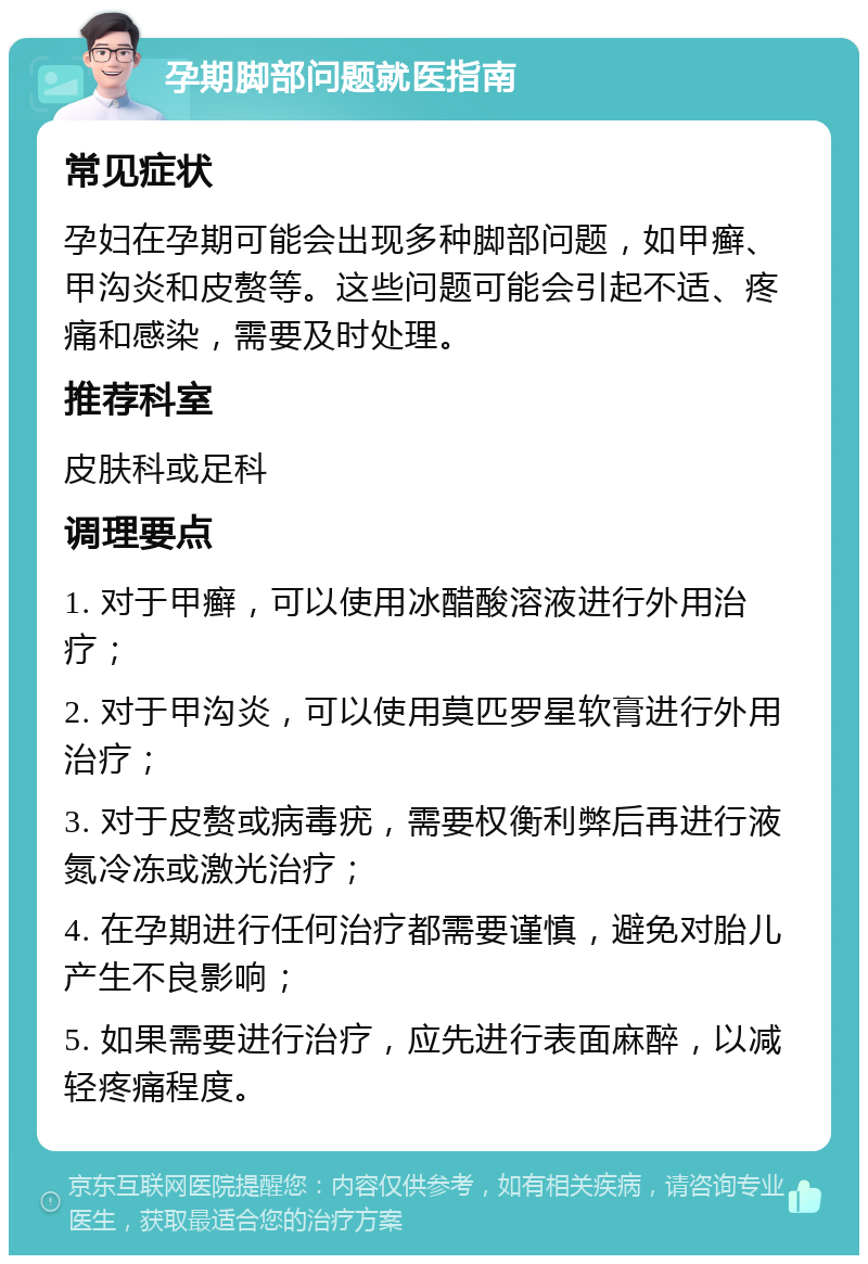 孕期脚部问题就医指南 常见症状 孕妇在孕期可能会出现多种脚部问题，如甲癣、甲沟炎和皮赘等。这些问题可能会引起不适、疼痛和感染，需要及时处理。 推荐科室 皮肤科或足科 调理要点 1. 对于甲癣，可以使用冰醋酸溶液进行外用治疗； 2. 对于甲沟炎，可以使用莫匹罗星软膏进行外用治疗； 3. 对于皮赘或病毒疣，需要权衡利弊后再进行液氮冷冻或激光治疗； 4. 在孕期进行任何治疗都需要谨慎，避免对胎儿产生不良影响； 5. 如果需要进行治疗，应先进行表面麻醉，以减轻疼痛程度。