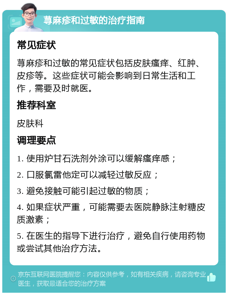 荨麻疹和过敏的治疗指南 常见症状 荨麻疹和过敏的常见症状包括皮肤瘙痒、红肿、皮疹等。这些症状可能会影响到日常生活和工作，需要及时就医。 推荐科室 皮肤科 调理要点 1. 使用炉甘石洗剂外涂可以缓解瘙痒感； 2. 口服氯雷他定可以减轻过敏反应； 3. 避免接触可能引起过敏的物质； 4. 如果症状严重，可能需要去医院静脉注射糖皮质激素； 5. 在医生的指导下进行治疗，避免自行使用药物或尝试其他治疗方法。