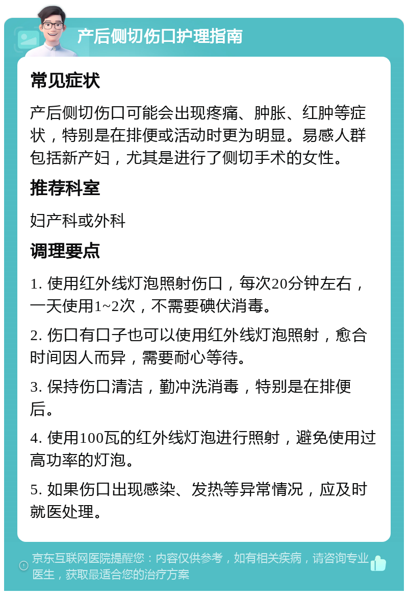 产后侧切伤口护理指南 常见症状 产后侧切伤口可能会出现疼痛、肿胀、红肿等症状，特别是在排便或活动时更为明显。易感人群包括新产妇，尤其是进行了侧切手术的女性。 推荐科室 妇产科或外科 调理要点 1. 使用红外线灯泡照射伤口，每次20分钟左右，一天使用1~2次，不需要碘伏消毒。 2. 伤口有口子也可以使用红外线灯泡照射，愈合时间因人而异，需要耐心等待。 3. 保持伤口清洁，勤冲洗消毒，特别是在排便后。 4. 使用100瓦的红外线灯泡进行照射，避免使用过高功率的灯泡。 5. 如果伤口出现感染、发热等异常情况，应及时就医处理。